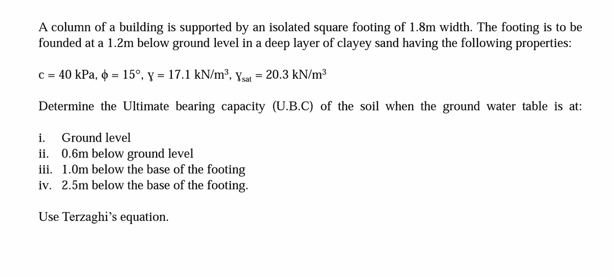 A column of a building is supported by an isolated square footing of 1.8m width. The footing is to be
founded at a 1.2m below ground level in a deep layer of clayey sand having the following properties:
c = 40 kPa, o = 15°, y = 17.1 kN/m³, Ysat
=
Determine the Ultimate bearing capacity (U.B.C) of the soil when the ground water table is at:
20.3 kN/m³
i. Ground level
ii. 0.6m below ground level
iii. 1.0m below the base of the footing
iv. 2.5m below the base of the footing.
Use Terzaghi's equation.