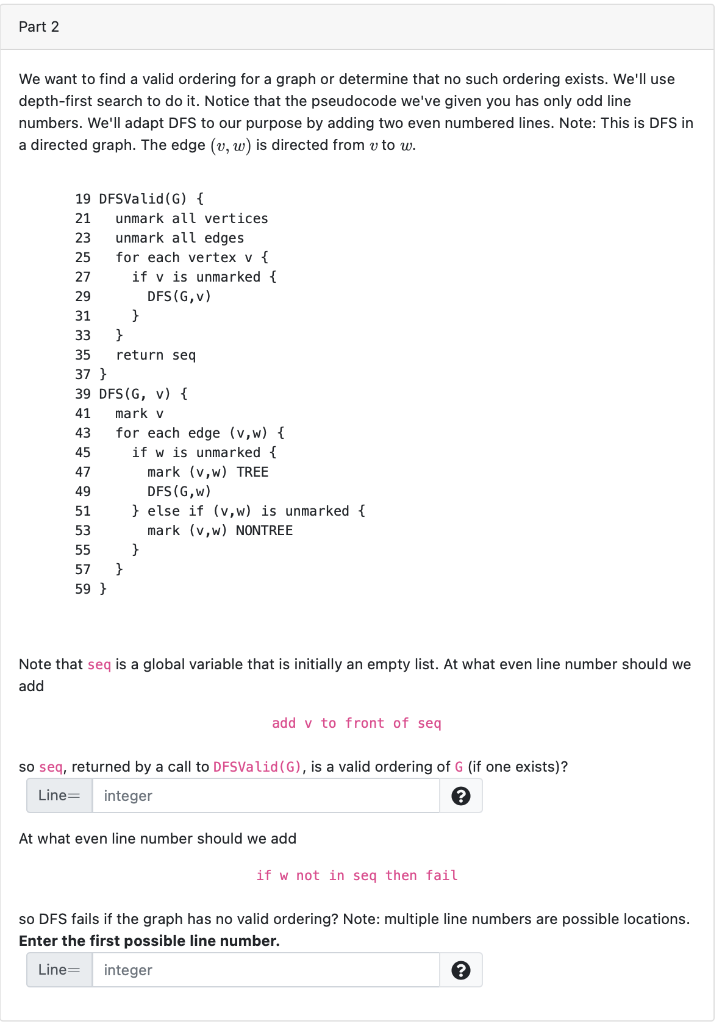 Part 2
We want to find a valid ordering for a graph or determine that no such ordering exists. We'll use
depth-first search to do it. Notice that the pseudocode we've given you has only odd line
numbers. We'll adapt DFS to our purpose by adding two even numbered lines. Note: This is DFS in
a directed graph. The edge (v, w) is directed from v to w.
19 DFSValid (G) {
21
23
25
27
29
31
33
35
37 }
unmark all vertices.
unmark all edges
for each vertex v {
51
53
55
57
59}
if v is unmarked {
DFS (G,V)
}
}
return seq
39 DFS (G, v) {
41
mark v
43
for each edge (v,w) {
45
if w is unmarked {
47
49
}
mark (v,w) TREE
DFS (G,w)
} else if (v,w) is unmarked {
mark (v,w) NONTREE
}
Note that seq is a global variable that is initially an empty list. At what even line number should we
add
add v to front of seq
so seq, returned by a call to DFSValid (G), is a valid ordering of G (if one exists)?
Line= integer
At what even line number should we add
if w not in seq then fail
so DFS fails if the graph has no valid ordering? Note: multiple line numbers are possible locations.
Enter the first possible line number.
Line=
integer
?