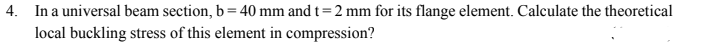 4. In a universal beam section, b = 40 mm and t = 2 mm for its flange element. Calculate the theoretical
local buckling stress of this element in compression?