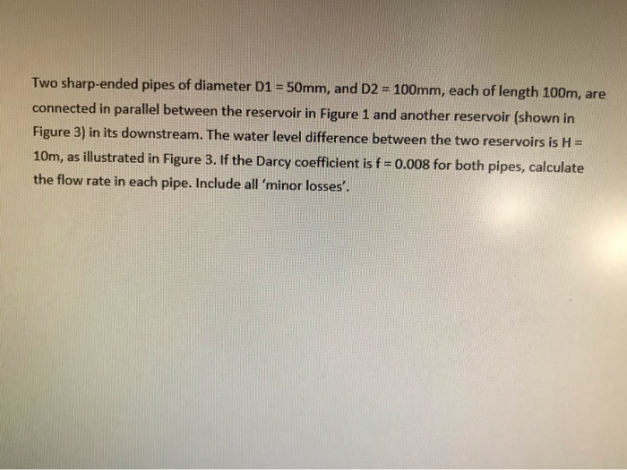 H
Two sharp-ended pipes of diameter D1 = 50mm, and D2 = 100mm, each of length 100m, are
connected in parallel between the reservoir in Figure 1 and another reservoir (shown in
Figure 3) in its downstream. The water level difference between the two reservoirs is H =
10m, as illustrated in Figure 3. If the Darcy coefficient is f = 0.008 for both pipes, calculate
the flow rate in each pipe. Include all 'minor losses'.
