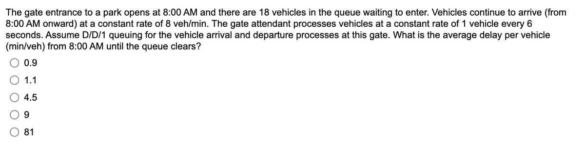 The gate entrance to a park opens at 8:00 AM and there are 18 vehicles in the queue waiting to enter. Vehicles continue to arrive (from
8:00 AM onward) at a constant rate of 8 veh/min. The gate attendant processes vehicles at a constant rate of 1 vehicle every 6
seconds. Assume D/D/1 queuing for the vehicle arrival and departure processes at this gate. What is the average delay per vehicle
(min/veh) from 8:00 AM until the queue clears?
0.9
1.1
4.5
9
Ο Ο
81