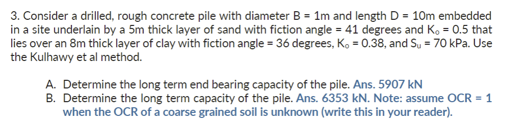 3. Consider a drilled, rough concrete pile with diameter B = 1m and length D = 10m embedded
in a site underlain by a 5m thick layer of sand with fiction angle = 41 degrees and K, = 0.5 that
lies over an 8m thick layer of clay with fiction angle = 36 degrees, K₁ = 0.38, and Su = 70 kPa. Use
the Kulhawy et al method.
A. Determine the long term end bearing capacity of the pile. Ans. 5907 kN
B. Determine the long term capacity of the pile. Ans. 6353 kN. Note: assume OCR = 1
when the OCR of a coarse grained soil is unknown (write this in your reader).