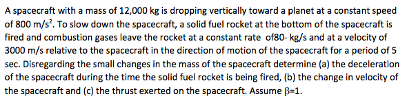 A spacecraft with a mass of 12,000 kg is dropping vertically toward a planet at a constant speed
of 800 m/s². To slow down the spacecraft, a solid fuel rocket at the bottom of the spacecraft is
fired and combustion gases leave the rocket at a constant rate of80-kg/s and at a velocity of
3000 m/s relative to the spacecraft in the direction of motion of the spacecraft for a period of 5
sec. Disregarding the small changes in the mass of the spacecraft determine (a) the deceleration
of the spacecraft during the time the solid fuel rocket is being fired, (b) the change in velocity of
the spacecraft and (c) the thrust exerted on the spacecraft. Assume B=1.