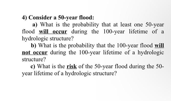 4) Consider a 50-year flood:
a) What is the probability that at least one 50-year
flood will occur during the 100-year lifetime of a
hydrologic structure?
b) What is the probability that the 100-year flood will
not occur during the 100-year lifetime of a hydrologic
structure?
c) What is the risk of the 50-year flood during the 50-
year lifetime of a hydrologic structure?