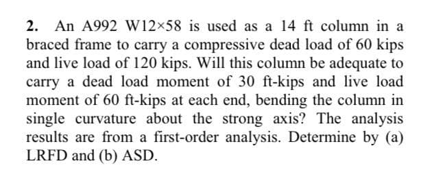 2. An A992 W12×58 is used as a 14 ft column in a
braced frame to carry a compressive dead load of 60 kips
and live load of 120 kips. Will this column be adequate to
carry a dead load moment of 30 ft-kips and live load
moment of 60 ft-kips at each end, bending the column in
single curvature about the strong axis? The analysis
results are from a first-order analysis. Determine by (a)
LRFD and (b) ASD.