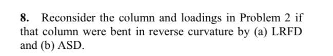 8. Reconsider the column and loadings in Problem 2 if
that column were bent in reverse curvature by (a) LRFD
and (b) ASD.