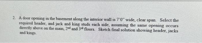 2. A door opening in the basement along the interior wall is 7'0" wide, clear span. Select the
required header, and jack and king studs each side, assuming the same opening occurs
directly above on the main, 2nd and 3rd floors. Sketch final solution showing header, jacks
and kings.