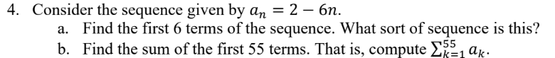 4. Consider the sequence given by an = 2 - 6n.
a. Find the first 6 terms of the sequence. What sort of sequence is this?
b. Find the sum of the first 55 terms. That is, compute Σk=₁ ak.