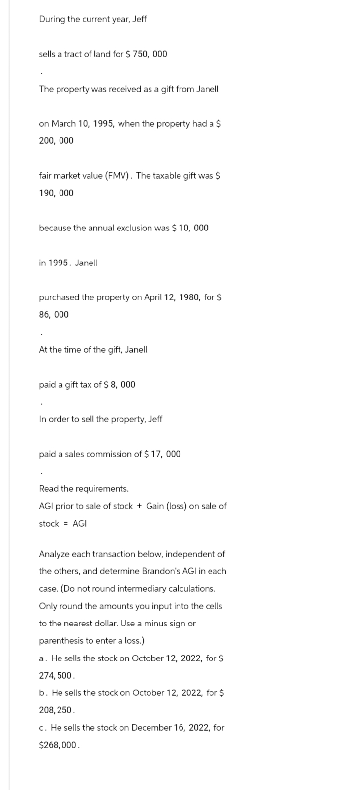 During the current year, Jeff
sells a tract of land for $750,000
The property was received as a gift from Janell
on March 10, 1995, when the property had a $
200,000
fair market value (FMV). The taxable gift was $
190, 000
because the annual exclusion was $ 10,000
in 1995. Janell
purchased the property on April 12, 1980, for $
86,000
At the time of the gift, Janell
paid a gift tax of $8,000
In order to sell the property, Jeff
paid a sales commission of $17, 000
Read the requirements.
AGI prior to sale of stock + Gain (loss) on sale of
stock = AGI
Analyze each transaction below, independent of
the others, and determine Brandon's AGI in each
case. (Do not round intermediary calculations.
Only round the amounts you input into the cells
to the nearest dollar. Use a minus sign or
parenthesis to enter a loss.)
a. He sells the stock on October 12, 2022, for $
274,500.
b. He sells the stock on October 12, 2022, for $
208,250.
c. He sells the stock on December 16, 2022, for
$268,000.