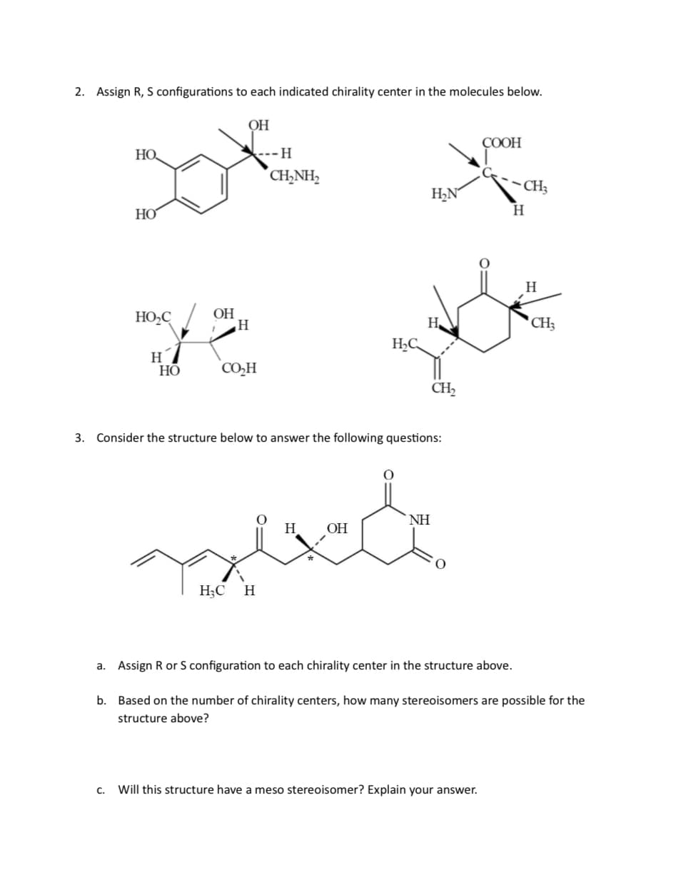 2. Assign R, S configurations to each indicated chirality center in the molecules below.
OH
COOH
HO
H
CH₂NH2
CH
H₂N
H
HO
HO-C
H
CH
ye yde
OH
H
H
HC
CH2
H
HO
CO₂H
3. Consider the structure below to answer the following questions:
H3C H
ΝΗ
H
OH
a. Assign R or S configuration to each chirality center in the structure above.
b. Based on the number of chirality centers, how many stereoisomers are possible for the
structure above?
C. Will this structure have a meso stereoisomer? Explain your answer.