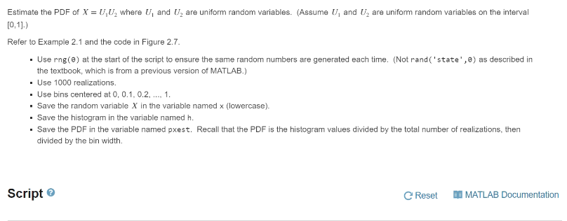 Estimate the PDF of X = U₁U₂ where U₁ and U₂ are uniform random variables. (Assume U, and U₂ are uniform random variables on the interval
[0,1].)
Refer to Example 2.1 and the code in Figure 2.7.
• Use rng (0) at the start of the script to ensure the same random numbers are generated each time. (Not rand('state',0) as described in
the textbook, which is from a previous version of MATLAB.)
▪ Use 1000 realizations.
• Use bins centered at 0, 0.1, 0.2, ..., 1.
• Save the random variable X in the variable named x (lowercase).
• Save the histogram in the variable named h.
• Save the PDF in the variable named pxest. Recall that the PDF is the histogram values divided by the total number of realizations, then
divided by the bin width.
Script>
C Reset E MATLAB Documentation