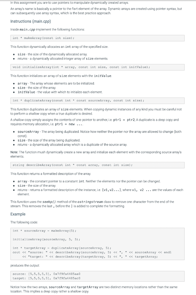 In this assignment you are to use pointers to manipulate dynamically created arrays.
An array's name is basically a pointer to the fisrt element of the array. Dynamic arrays are created using pointer syntax, but
can subsequently use array syntax, which is the best practice approach.
Instructions (main.cpp)
Inside main.cpp implement the following functions:
int makeArray (const int size);
This function dynamically allocates an int array of the specified size.
• size the size of the dynamically allocated array.
• returns - a dynamically allocated integer array of size elements.
void initializeArray (int * array, const int size, const int initValue);
This function initializes an array of size elements with the initValue.
array The array whose elements are to be initialized.
size the size of the array.
initValue the value with which to initialize each element.
int
duplicateArray (const int const sourceArray, const int size);
This function duplicates an array of size elements. When copying dynamic instances of any kind you must be careful not
to perform a shallow copy when a true duplicate is desired.
A shallow copy simply assigns the contents of one pointer to another, i.e. ptr1= ptr2; A duplicate is a deep copy and
requires memory allocation, i.e. ptr1 = new ....
• sourceArray - The array being duplicated. Notice how neither the pointer nor the array are allowed to change (both
const).
• size - the size of the array being duplicated.
• returns - a dynamically allocated array which is a duplicate of the source array.
Note: The function mush dynamically create a new array and initialize each element with the corresponding source array's
elements.
string describeArray (const int const array, const int size);
This function returns a formatted description of the array.
. array- the constant pointer to a constant int. Neither the elements nor the pointer can be changed.
size - the size of the array.
returns-returns a formatted description of the instance, i.e. [v1, v2...], where v1, v2... are the values of each
element.
This function uses the seekp() method of the ostringstream class to remove one character from the end of the
stream. This removes the last, before the ] is added to complete the formatting.
Example
The following code:
int sourceArray makeArray (5);
initializeArray (sourceArray, 5, 5);
int targetArray duplicateArray (sourceArray, 5);
cout << "source: " << describeArray (sourceArray, 5) << ", " << sourceArray << endl
<< "target: " << describeArray (targetArray, 5) << ", " << targetArray;
produces the output:
source: [5,5,5,5,51, 0x7f9fa4405aa0
target: [5,5,5,5,5], 0x7f9fa4405ac0
Notice how the two arrays, sourceArray and targetArray are two distinct memory locations rather than the same
location. This implies a deep copy rather a shallow copy.