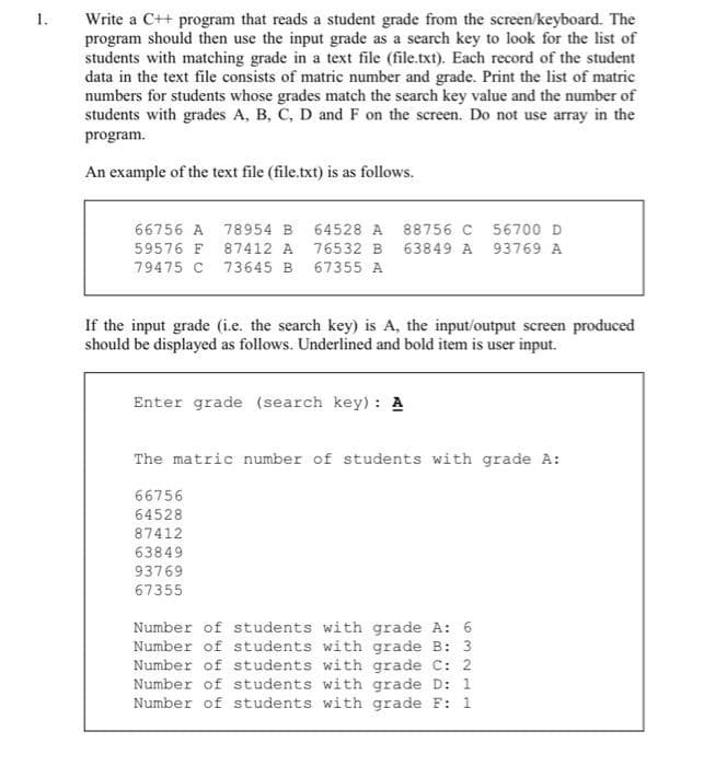 1.
Write a C++ program that reads a student grade from the screen/keyboard. The
program should then use the input grade as a search key to look for the list of
students with matching grade in a text file (file.txt). Each record of the student
data in the text file consists of matric number and grade. Print the list of matric
numbers for students whose grades match the search key value and the number of
students with grades A, B, C, D and F on the screen. Do not use array in the
program.
An example of the text file (file.txt) is as follows.
66756 A 78954 B 64528 A 88756 C
59576 F 87412 A 76532 B
63849 A
79475 C 73645 B
67355 A
If the input grade (i.e. the search key) is A, the input/output screen produced
should be displayed as follows. Underlined and bold item is user input.
Enter grade (search key): A
56700 D
93769 A
The matric number of students with grade A:
66756
64528
87412
63849
93769
67355
Number of students with grade A: 6
Number of students with grade B: 3
Number of students with grade C: 2
Number of students with grade D: 1
Number of students with grade F: 1