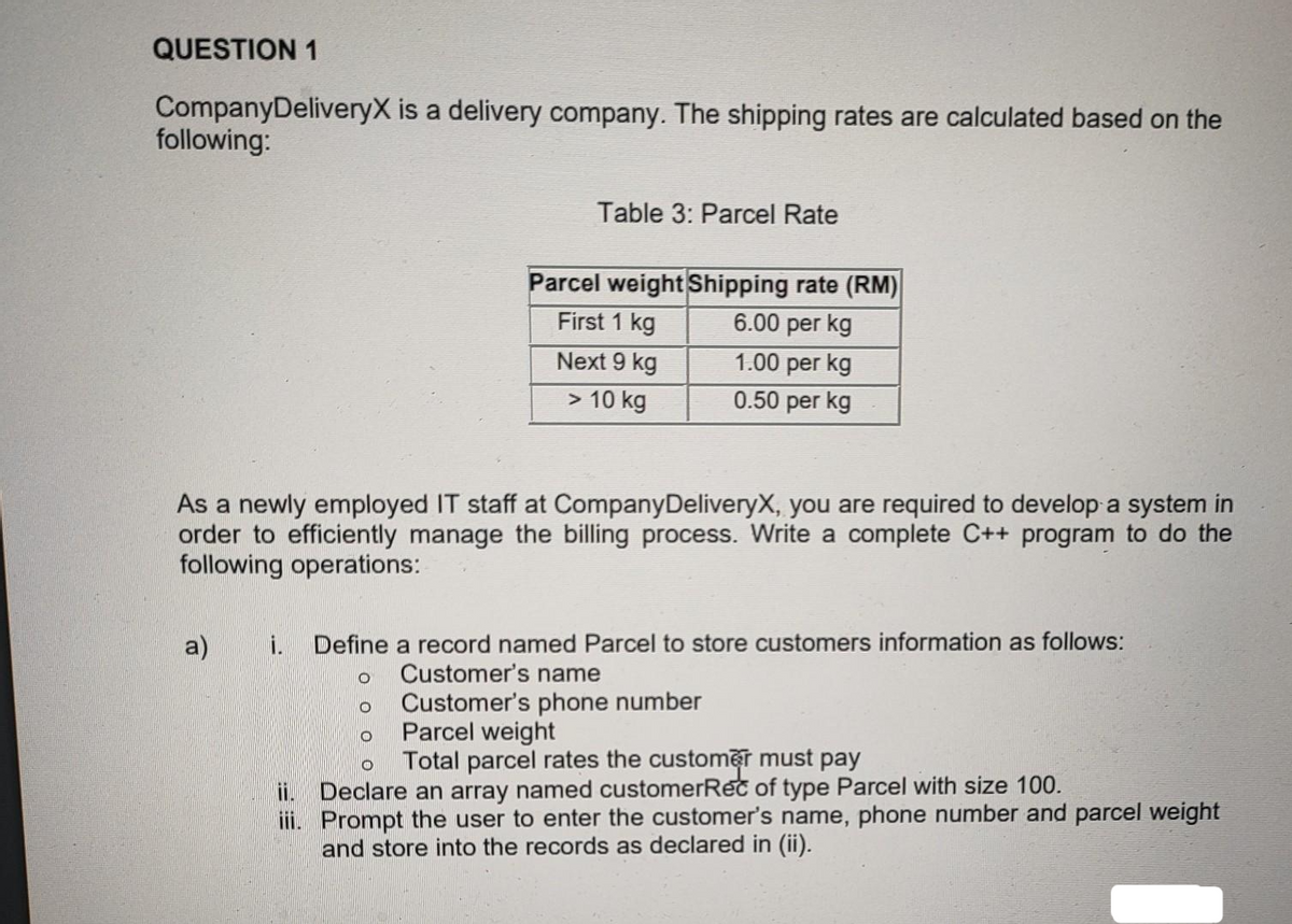 QUESTION 1
Company DeliveryX is a delivery company. The shipping rates are calculated based on the
following:
a)
Table 3: Parcel Rate
As a newly employed IT staff at Company DeliveryX, you are required to develop a system in
order to efficiently manage the billing process. Write a complete C++ program to do the
following operations:
ii.
iii.
Parcel weight Shipping rate (RM)
First 1 kg
6.00 per kg
1.00 per kg
0.50 per kg
O
Next 9 kg
> 10 kg
i. Define a record named Parcel to store customers information as follows:
Customer's name
Customer's phone number
O
O
Parcel weight
O
Total parcel rates the customer must pay
Declare an array named customerReč of type Parcel with size 100.
Prompt the user to enter the customer's name, phone number and parcel weight
and store into the records as declared in (ii).