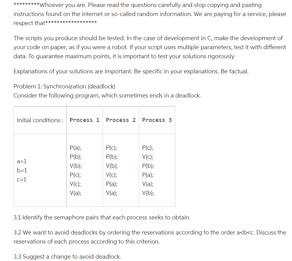 *********Whoever you are. Please read the questions carefully and stop copying and pasting
instructions found on the internet or so-called random information. We are paying for a service, please
respect that****
The scripts you produce should be tested. In the case of development in C, make the development of
your code on paper, as if you were a robot. If your script uses multiple parameters, test it with different
data. To guarantee maximum points, it is important to test your solutions rigorously
Explanations of your solutions are important. Be specific in your explanations. Be factual.
Problem 1: Synchronization (deadlock)
Consider the following program, which sometimes ends in a deadlock.
Initial conditions : Process 1 Process 2
a=1
b=1
c=1
P(a);
P(b);
V(b);
P(c);
V(c);
V(a);
P(c);
P(b);
V(b);
V(c);
P(a);
V(a);
Process 3
P(c);
V(c);
P(b);
P(a);
V(a);
V(b);
3.1 Identify the semaphore pairs that each process seeks to obtain.
3.2 We want to avoid deadlocks by ordering the reservations according to the order a<b<c. Discuss the
reservations of each process according to this criterion.
3.3 Suggest a change to avoid deadlock.
