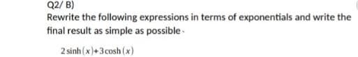 Q2/ B)
Rewrite the following expressions in terms of exponentials and write the
final result as simple as possible-
2 sinh (x)+3 cosh (x)
