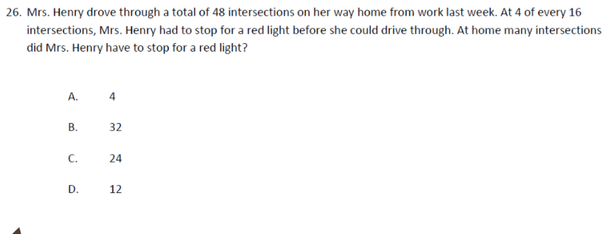 26. Mrs. Henry drove through a total of 48 intersections on her way home from work last week. At 4 of every 16
intersections, Mrs. Henry had to stop for a red light before she could drive through. At home many intersections
did Mrs. Henry have to stop for a red light?
А.
4
В.
32
C.
24
D.
12
B.
