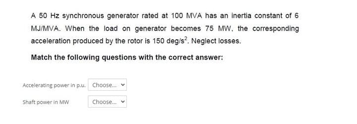 A 50 Hz synchronous generator rated at 100 MVA has an inertia constant of 6
MJ/MVA. When the load on generator becomes 75 MW, the corresponding
acceleration produced by the rotor is 150 deg/s?. Neglect losses.
Match the following questions with the correct answer:
Accelerating power in p.u. Choose.
Shaft power in Mw
Choose.. v
