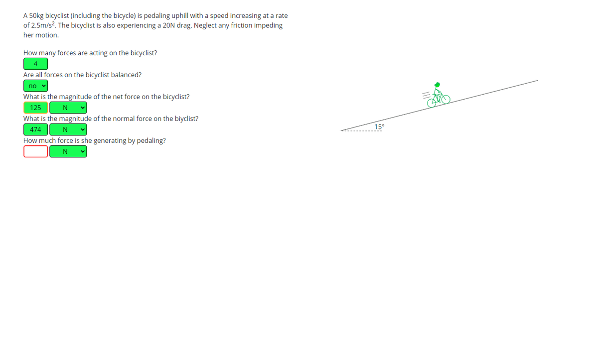 A 50kg bicyclist (including the bicycle) is pedaling uphill with a speed increasing at a rate
of 2.5m/s². The bicyclist is also experiencing a 20N drag. Neglect any friction impeding
her motion.
How many forces are acting on the bicyclist?
4
Are all forces on the bicyclist balanced?
no ✓
What is the magnitude of the net force on the bicyclist?
125
N ✓
What is the magnitude of the normal force on the biyclist?
474
N
How much force is she generating by pedaling?
N
15°