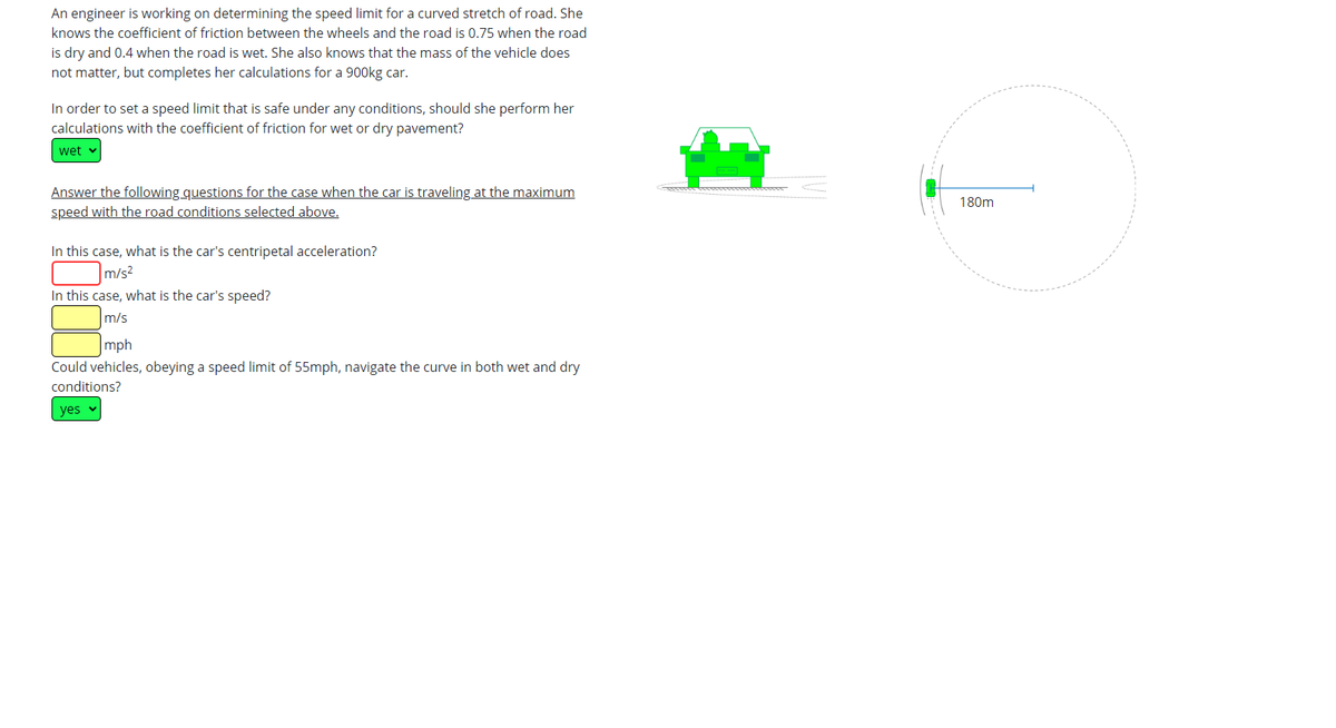 An engineer is working on determining the speed limit for a curved stretch of road. She
knows the coefficient of friction between the wheels and the road is 0.75 when the road
is dry and 0.4 when the road is wet. She also knows that the mass of the vehicle does
not matter, but completes her calculations for a 900kg car.
In order to set a speed limit that is safe under any conditions, should she perform her
calculations with the coefficient of friction for wet or dry pavement?
wet
Answer the following questions for the case when the car is traveling at the maximum
speed with the road conditions selected above.
In this case, what is the car's centripetal acceleration?
m/s²
In this case, what is the car's speed?
m/s
mph
Could vehicles, obeying a speed limit of 55mph, navigate the curve in both wet and dry
conditions?
yes
180m