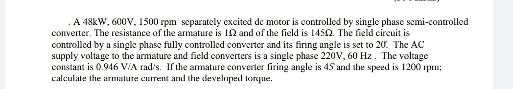 . A 48kW, 600V, 1500 rpm separately excited dc motor is controlled by single phase semi-controlled
converter. The resistance of the armature is 1Q and of the field is 1452. The field circuit is
controlled by a single phase fully controlled converter and its firing angle is set to 20. The AC
supply voltage to the armature and field converters is a single phase 220V, 60 Hz. The voltage
constant is 0.946 V/A rad/s. If the armature converter firing angle is 45 and the speed is 1200 rpm;
calculate the armature current and the developed torque.
