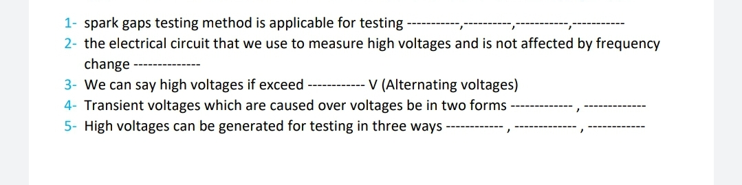 1- spark gaps testing method is applicable for testing
2- the electrical circuit that we use to measure high voltages and is not affected by frequency
change
3- We can say high voltages if exceed ------------ V (Alternating voltages)
4- Transient voltages which are caused over voltages be in two forms
5- High voltages can be generated for testing in three ways ------

