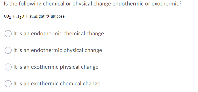 Is the following chemical or physical change endothermic or exothermic?
co2 + H20 + sunlight → glucose
It is an endothermic chemical change
It is an endothermic physical change
It is an exothermic physical change
It is an exothermic chemical change
