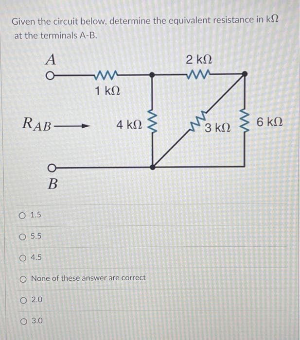 Given the circuit below, determine the equivalent resistance in k
at the terminals A-B.
A
m
2 ΚΩ
ww
RAB—
6 ΚΩ
0
B
1 ΚΩ
4 ΚΩ
Ο 1.5
Ο 5.5
Ο 4.5
O None of these answer are correct
O 2.0
Ο 3.0
3 ΚΩ