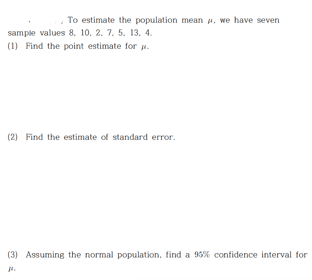 To estimate the population mean, we have seven
sample values 8, 10, 2, 7, 5, 13, 4.
(1) Find the point estimate for u.
(2) Find the estimate of standard error.
(3) Assuming the normal population, find a 95% confidence interval for
μl.