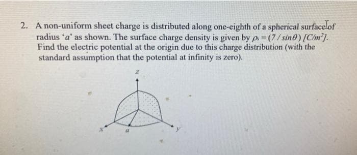 2. A non-uniform sheet charge is distributed along one-eighth of a spherical surfacelof
radius 'a' as shown. The surface charge density is given by p=(7/sine) [C/m²].
Find the electric potential at the origin due to this charge distribution (with the
standard assumption that the potential at infinity is zero).
2