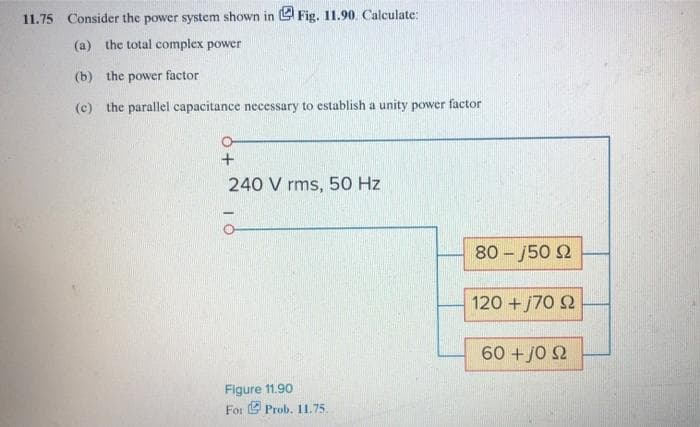 11.75 Consider the power system shown in Fig. 11.90. Calculate:
(a) the total complex power
(b) the power factor
(c) the parallel capacitance necessary to establish a unity power factor
O-
+
240 V rms, 50 Hz
-
Figure 11.90
For Prob. 11.75.
80-j50 92
120 + j70 Ω
60+j0 22