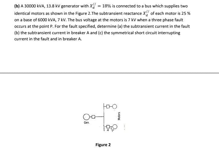 (b) A 30000 kVA, 13.8 kV generator with X = 18% is connected to a bus which supplies two
identical motors as shown in the Figure 2. The subtransient reactance X of each motor is 25%
on a base of 6000 kVA, 7 kV. The bus voltage at the motors is 7 kV when a three phase fault
occurs at the point P. For the fault specified, determine (a) the subtransient current in the fault
(b) the subtransient current in breaker A and (c) the symmetrical short circuit interrupting
current in the fault and in breaker A.
юю
DO
A P
0-0
Gen.
Figure 2
Motors