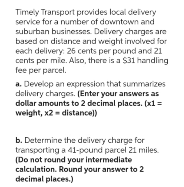 Timely Transport provides local delivery
service for a number of downtown and
suburban businesses. Delivery charges are
based on distance and weight involved for
each delivery: 26 cents per pound and 21
cents per mile. Also, there is a $31 handling
fee per parcel.
a. Develop an expression that summarizes
delivery charges. (Enter your answers as
dollar amounts to 2 decimal places. (x1 =
weight, x2 = distance))
b. Determine the delivery charge for
transporting a 41-pound parcel 21 miles.
(Do not round your intermediate
calculation. Round your answer to 2
decimal places.)