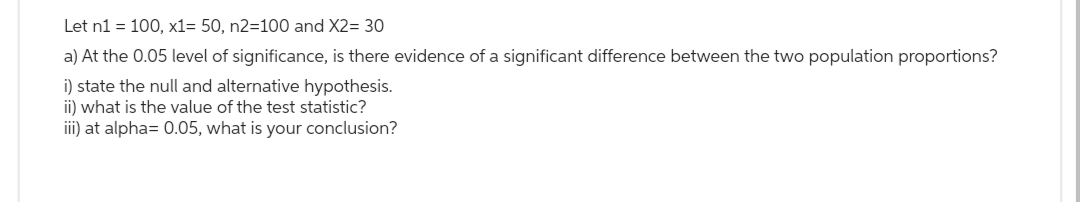 Let n1 = 100, x1= 50, n2=100 and X2= 30
a) At the 0.05 level of significance, is there evidence of a significant difference between the two population proportions?
i) state the null and alternative hypothesis.
ii) what is the value of the test statistic?
iii) at alpha= 0.05, what is your conclusion?