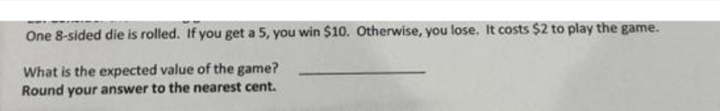 One 8-sided die is rolled. If you get a 5, you win $10. Otherwise, you lose. It costs $2 to play the game.
What is the expected value of the game?
Round your answer to the nearest cent.