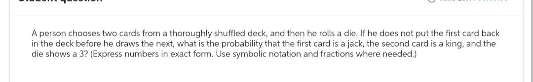 A person chooses two cards from a thoroughly shuffled deck, and then he rolls a die. If he does not put the first card back
in the deck before he draws the next, what is the probability that the first card is a jack, the second card is a king, and the
die shows a 3? (Express numbers in exact form. Use symbolic notation and fractions where needed.)