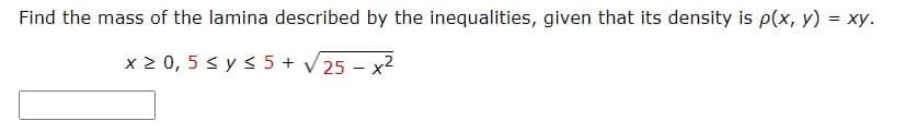 Find the mass of the lamina described by the inequalities, given that its density is p(x, y) = xy.
x 2 0, 5 < y s 5 + V 25 – x2
