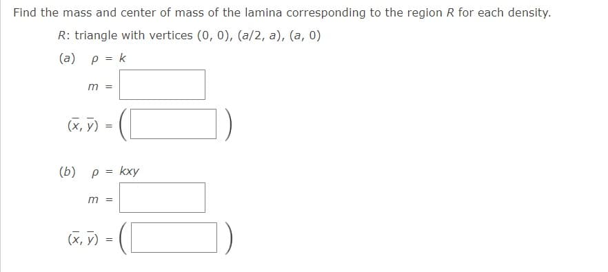 Find the mass and center of mass of the lamina corresponding to the region R for each density.
R: triangle with vertices (0, 0), (a/2, a), (a, 0)
(a) p = k
m =
(X, 7) = (
(b) ρ - kxy
m =
(x, y) =
