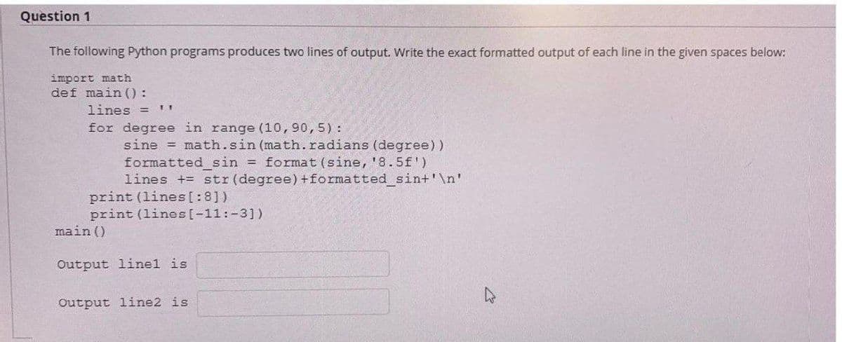 Question 1
The following Python programs produces two lines of output. Write the exact formatted output of each line in the given spaces below:
import math
def main ():
lines = 11
for degree in range (10,90,5):
sine = math.sin (math. radians (degree))
formatted_sin = format (sine, '8.5f')
lines += str (degree) + formatted_sin+'\n'
print (lines[:8])
print (lines [-11: -3])
main ()
Output linel is
Output line2 is
4