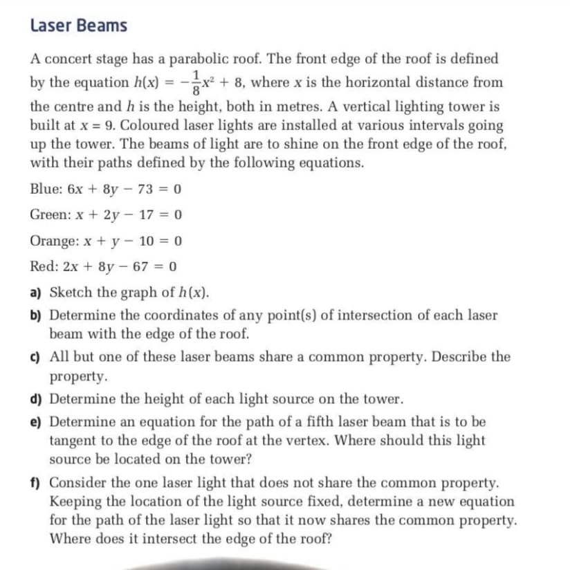 Laser Beams
A concert stage has a parabolic roof. The front edge of the roof is defined
by the equation h(x) = -x² + 8, where x is the horizontal distance from
%3D
the centre and h is the height, both in metres. A vertical lighting tower is
built at x = 9. Coloured laser lights are installed at various intervals going
up the tower. The beams of light are to shine on the front edge of the roof,
with their paths defined by the following equations.
Blue: 6x + 8y – 73 = 0
Green: x + 2y – 17 = 0
Orange: x + y – 10 = 0
Red: 2x + 8y – 67 = 0
%3D
a) Sketch the graph of h(x).
b) Determine the coordinates of any point(s) of intersection of each laser
beam with the edge of the roof.
c) All but one of these laser beams share a common property. Describe the
property.
d) Determine the height of each light source on the tower.
e) Determine an equation for the path of a fifth laser beam that is to be
tangent to the edge of the roof at the vertex. Where should this light
source be located on the tower?
f) Consider the one laser light that does not share the common property.
Keeping the location of the light source fixed, determine a new equation
for the path of the laser light so that it now shares the common property.
Where does it intersect the edge of the roof?
