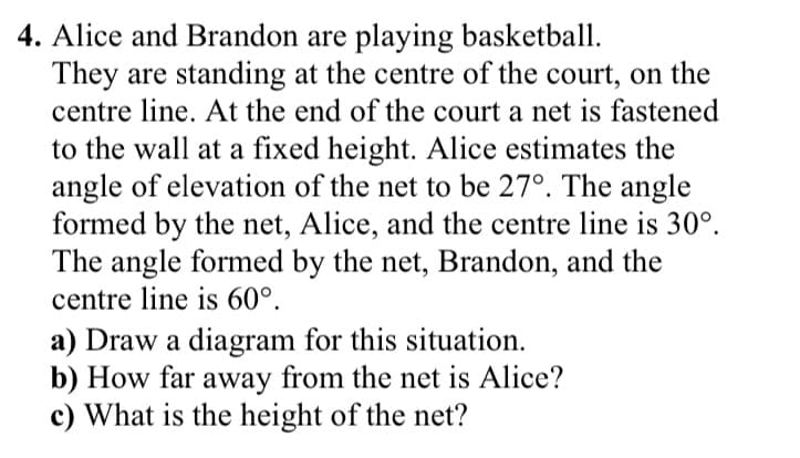 4. Alice and Brandon are playing basketball.
They are standing at the centre of the court, on the
centre line. At the end of the court a net is fastened
to the wall at a fixed height. Alice estimates the
angle of elevation of the net to be 27°. The angle
formed by the net, Alice, and the centre line is 30°.
The angle formed by the net, Brandon, and the
centre line is 60°.
a) Draw a diagram for this situation.
b) How far away from the net is Alice?
c) What is the height of the net?
