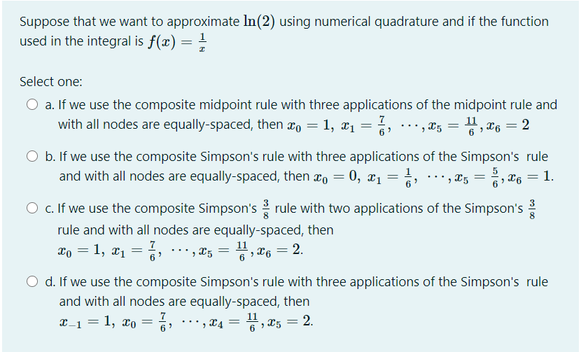 Suppose that we want to approximate In(2) using numerical quadrature and if the function
used in the integral is f(x) = =
1
Select one:
O a. If we use the composite midpoint rule with three applications of the midpoint rule and
with all nodes are equally-spaced, then xo = 1, x1 = 6,… , x5
7
11
, T6 = 2
6
O b. If we use the composite Simpson's rule with three applications of the Simpson's rule
and with all nodes are equally-spaced, then xo = 0, x1 =
5
', X5
%3D
6» X6 = 1.
O c. If we use the composite Simpson's rule with two applications of the Simpson's
rule and with all nodes are equally-spaced, then
11
xo = 1, x1 =
' , X5 = , x6 = 2.
6
O d. If we use the composite Simpson's rule with three applications of the Simpson's rule
and with all nodes are equally-spaced, then
X-1 = 1, xo =
11
2.
...
', X4 =
