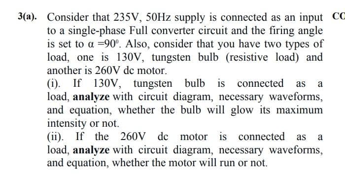 3(a). Consider that 235V, 50HZ supply is connected as an input CC
to a single-phase Full converter circuit and the firing angle
is set to a =90°. Also, consider that you have two types of
load, one is 130V, tungsten bulb (resistive load) and
another is 260V dc motor.
(i). If 130V, tungsten bulb is connected
load, analyze with circuit diagram, necessary waveforms,
and equation, whether the bulb will glow its maximum
intensity or not.
(ii). If the 260V dc
load, analyze with circuit diagram, necessary waveforms,
and equation, whether the motor will run or not.
a
motor is connected as
a
