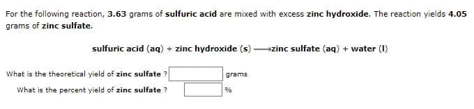 For the following reaction, 3.63 grams of sulfuric acid are mixed with excess zinc hydroxide. The reaction yields 4.05
grams of zinc sulfate.
sulfuric acid (aq) + zinc hydroxide (s) zinc sulfate (aq) + water (I)
What is the theoretical yield of zinc sulfate ?
grams
What is the percent yield of zinc sulfate ?
%
