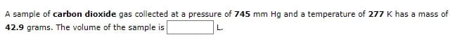 A sample of carbon dioxide gas collected at a pressure of 745 mm Hg and a temperature of 277 K has a mass of
42.9 grams. The volume of the sample is
L.
