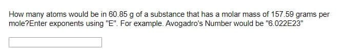 How many atoms would be in 60.85 g of a substance that has a molar mass of 157.59 grams per
mole?Enter exponents using "E". For example. Avogadro's Number would be "6.022E23"
