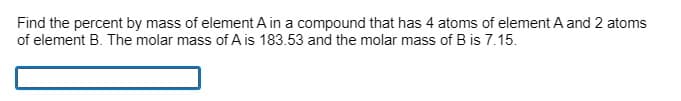 Find the percent by mass of element A in a compound that has 4 atoms of element A and 2 atoms
of element B. The molar mass of A is 183.53 and the molar mass of B is 7.15.
