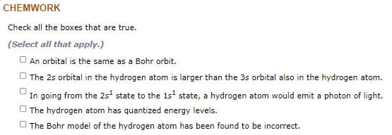 CHEMWORK
Check all the boxes that are true.
(Select all that apply.)
O An orbital is the same as a Bohr orbit.
O The 25 orbital in the hydrogen atom is larger than the 3s orbital also in the hydrogen atom.
In going from the 2s' state to the 1s' state, a hydrogen atom would emit a photon of light.
O The hydrogen atom has quantized energy levels.
O The Bohr model of the hydrogen atom has been found to be incorrect.
