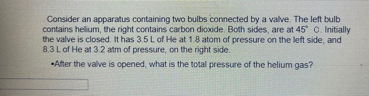 Consider an apparatus containing two bulbs connected by a valve. The left bulb
contains helium, the right contains carbon dioxide. Both sides, are at 45° C. Initially
the valve is closed. It has 3.5 L of He at 1.8 atom of pressure on the left side, and
8.3 L of He at 3.2 atm of pressure, on the right side.
After the valve is opened, what is the total pressure of the helium gas?
