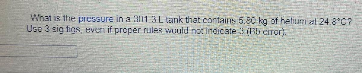 What is the pressure in a 301.3 L tank that contains 5.80 kg of helium at 24.8°C?
Use 3 sig figs, even if proper rules would not indicate 3 (Bb error).
